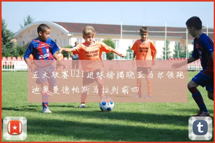五大联赛U21进球榜揭晓亚马尔领跑迪奥曼德帕斯马拉列前四