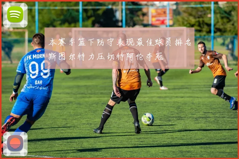 本赛季篮下防守表现最佳球员排名斯图尔特力压切特阿伦夺冠