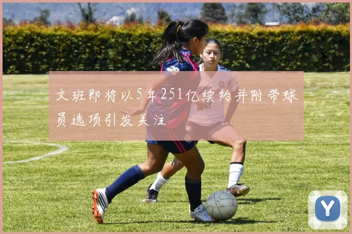 文班即将以5年251亿续约并附带球员选项引发关注