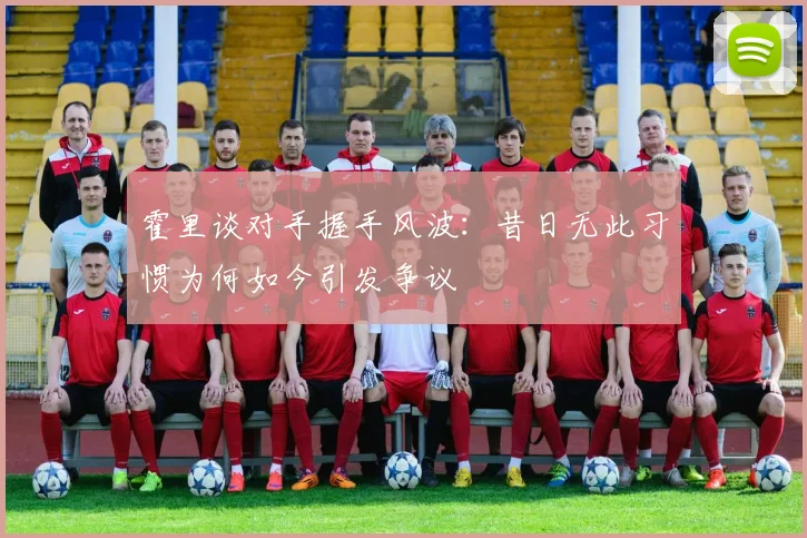 霍里谈对手握手风波：昔日无此习惯为何如今引发争议