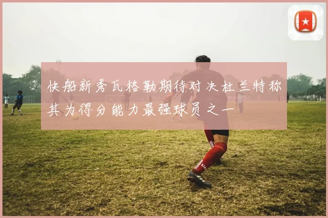 快船新秀瓦格勒期待对决杜兰特称其为得分能力最强球员之一