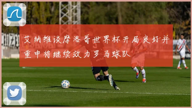 艾纳维谈摩洛哥世界杯开局良好并重申将继续效力罗马球队