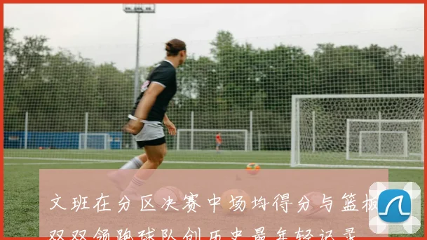 文班在分区决赛中场均得分与篮板双双领跑球队创历史最年轻记录