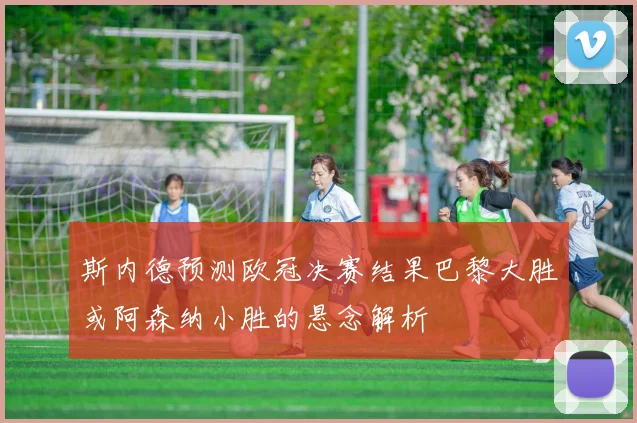 斯内德预测欧冠决赛结果巴黎大胜或阿森纳小胜的悬念解析