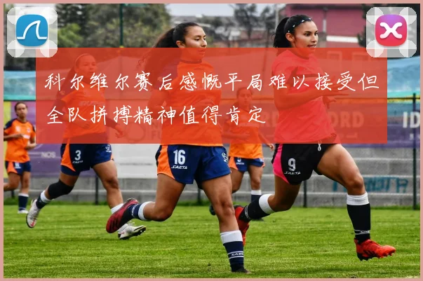 科尔维尔赛后感慨平局难以接受但全队拼搏精神值得肯定