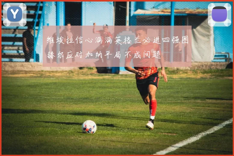 维埃拉信心满满英格兰必进四强图赫尔应对加纳平局不成问题