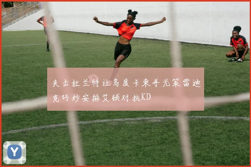 夹击杜兰特让乌度卡束手无策雷迪克巧妙安排艾顿对抗KD