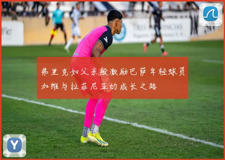 弗里克如父亲般激励巴萨年轻球员加维与拉菲尼亚的成长之路