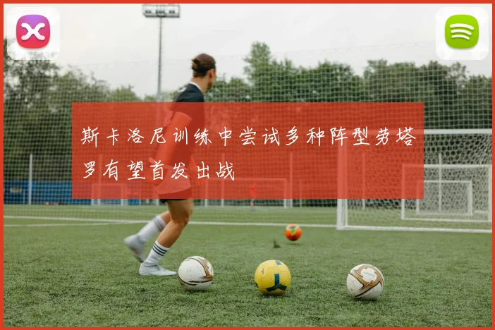 斯卡洛尼训练中尝试多种阵型劳塔罗有望首发出战
