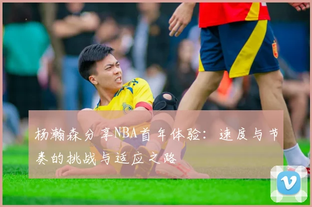 杨瀚森分享NBA首年体验：速度与节奏的挑战与适应之路