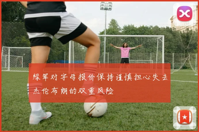绿军对字母报价保持谨慎担心失去杰伦布朗的双重风险