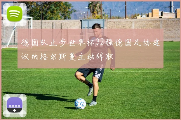 德国队止步世界杯32强德国足协建议纳格尔斯曼主动辞职