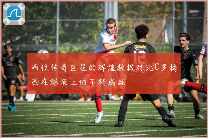 两位传奇巨星的辉煌数据对比C罗梅西在球场上的不朽成就