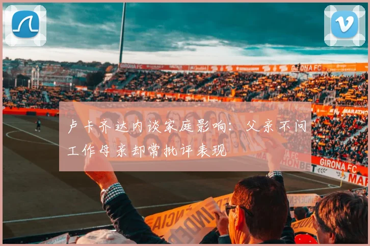 卢卡齐达内谈家庭影响：父亲不问工作母亲却常批评表现
