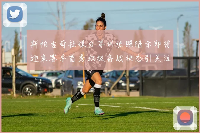 斯帕吉奇社媒分享训练照暗示即将迎来赛季首秀积极备战状态引关注