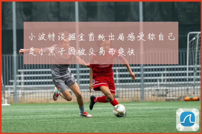 小波特谈掘金首轮出局感受称自己是小黑子因被交易而爽快
