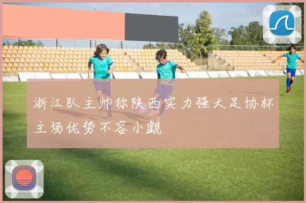 浙江队主帅称陕西实力强大足协杯主场优势不容小觑