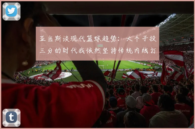 亚当斯谈现代篮球趋势：大个子投三分的时代我依然坚持传统内线打法