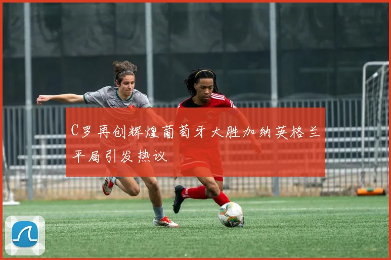 C罗再创辉煌葡萄牙大胜加纳英格兰平局引发热议