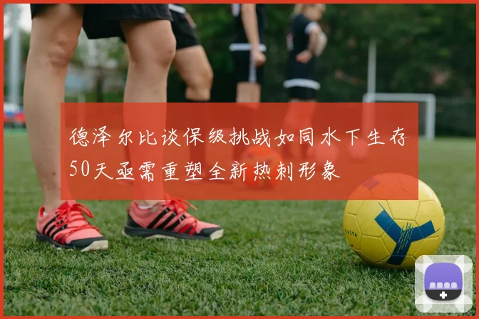 德泽尔比谈保级挑战如同水下生存50天亟需重塑全新热刺形象