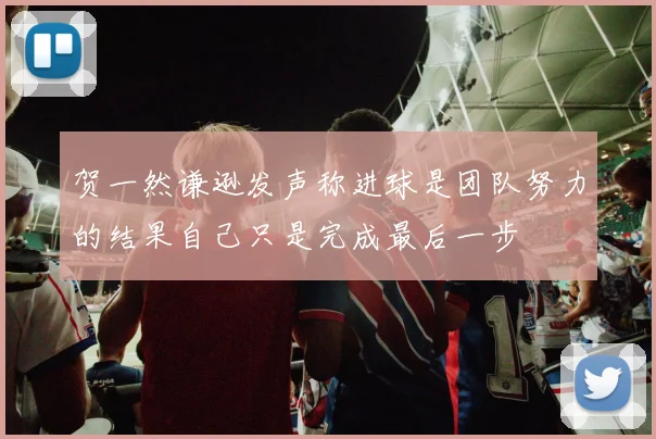贺一然谦逊发声称进球是团队努力的结果自己只是完成最后一步